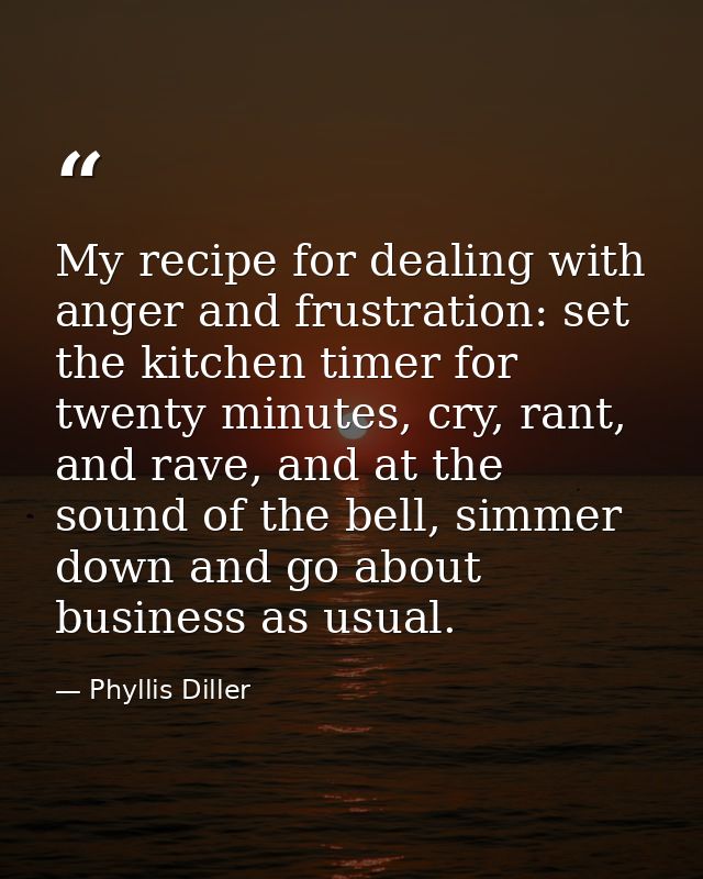 My recipe for dealing with anger and frustration: set the kitchen timer for twenty minutes, cry, rant, and rave, and at  — Phyllis Diller
