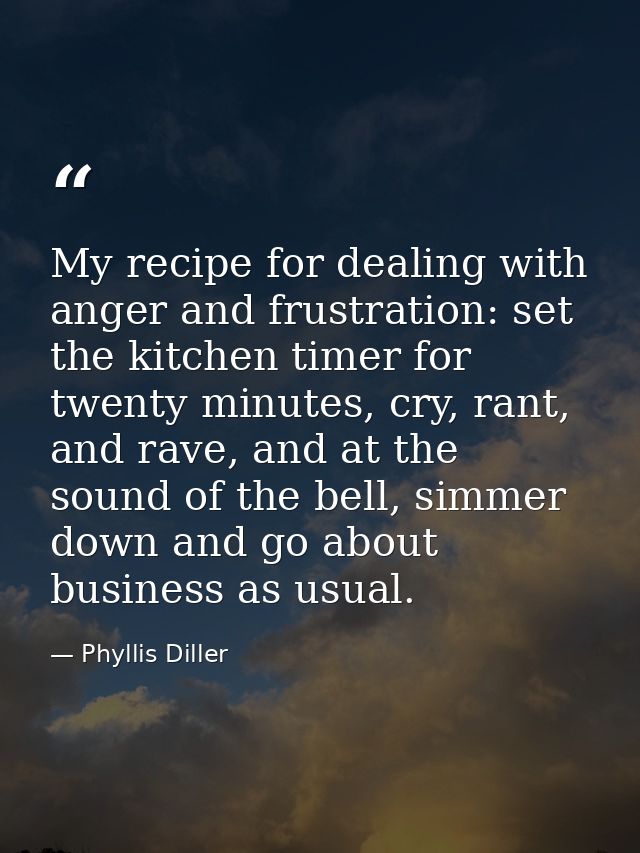 My recipe for dealing with anger and frustration: set the kitchen timer for twenty minutes, cry, rant, and rave, and at  — Phyllis Diller