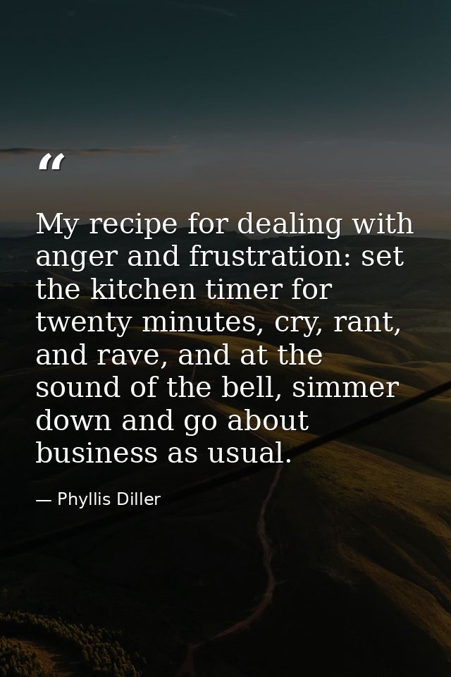 My recipe for dealing with anger and frustration: set the kitchen timer for twenty minutes, cry, rant, and rave, and at  — Phyllis Diller