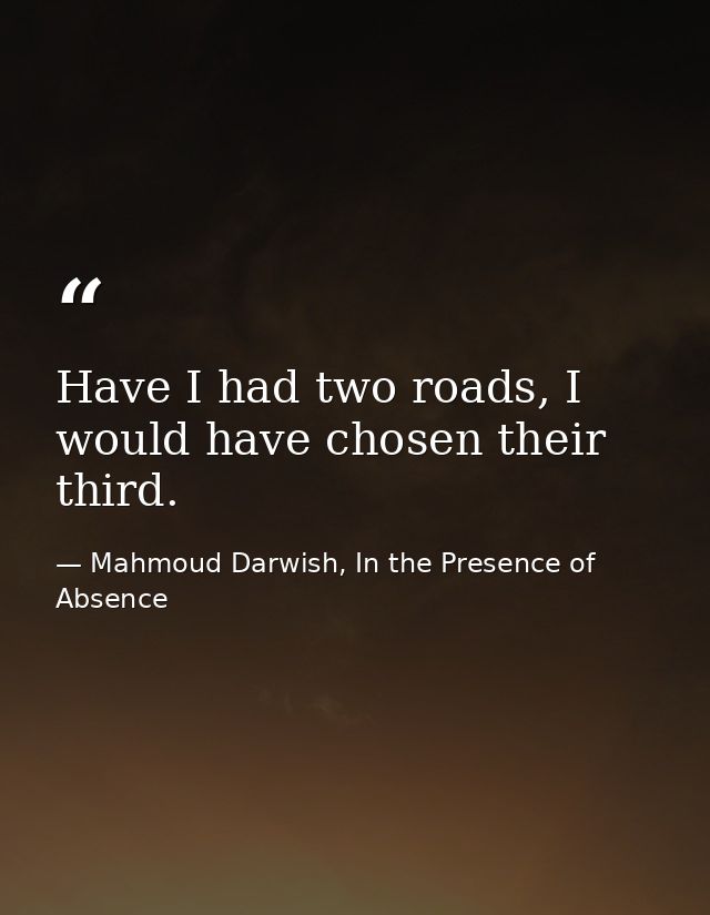 Have I had two roads, I would have chosen their third. — Mahmoud Darwish, In the Presence of Absence