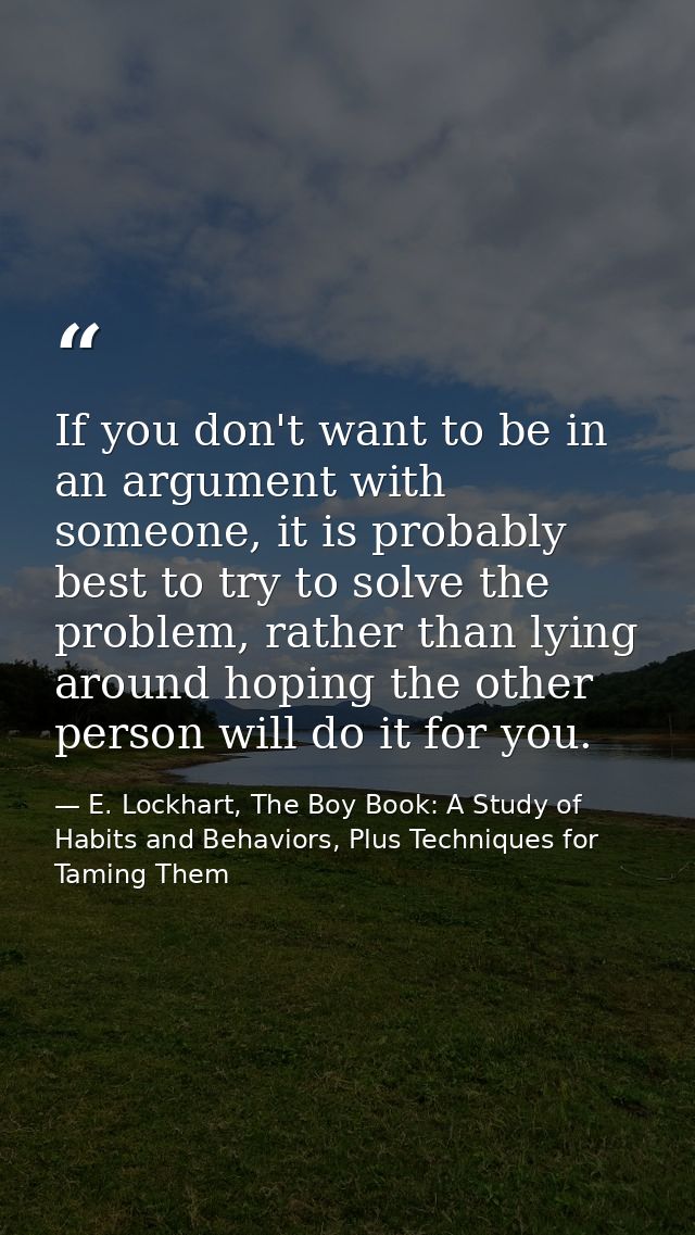 If you don't want to be in an argument with someone, it is probably best to try to solve the problem, rather than lying  — E. Lockhart, The Boy Book: A Study of Habits and Behaviors, Plus Techniques for Taming Them