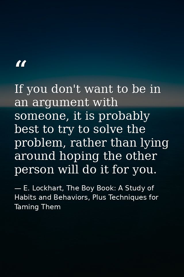 If you don't want to be in an argument with someone, it is probably best to try to solve the problem, rather than lying  — E. Lockhart, The Boy Book: A Study of Habits and Behaviors, Plus Techniques for Taming Them