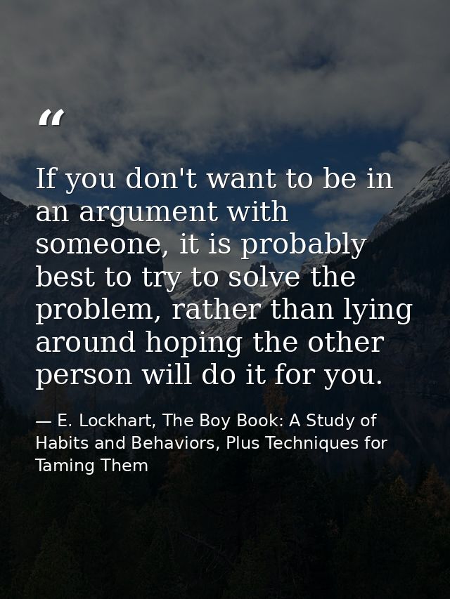 If you don't want to be in an argument with someone, it is probably best to try to solve the problem, rather than lying  — E. Lockhart, The Boy Book: A Study of Habits and Behaviors, Plus Techniques for Taming Them
