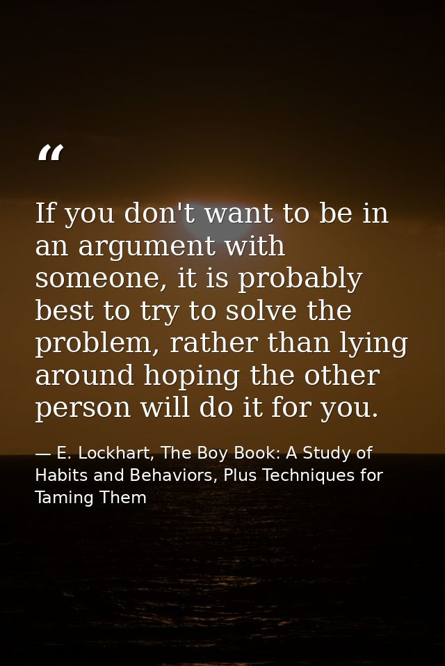 If you don't want to be in an argument with someone, it is probably best to try to solve the problem, rather than lying  — E. Lockhart, The Boy Book: A Study of Habits and Behaviors, Plus Techniques for Taming Them