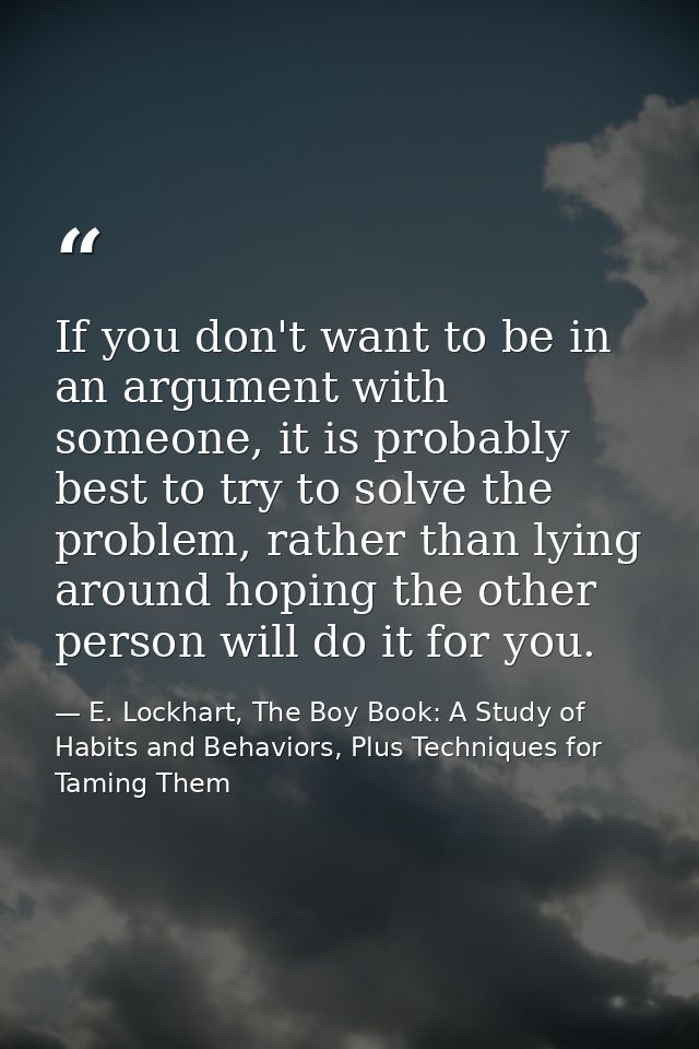 If you don't want to be in an argument with someone, it is probably best to try to solve the problem, rather than lying  — E. Lockhart, The Boy Book: A Study of Habits and Behaviors, Plus Techniques for Taming Them