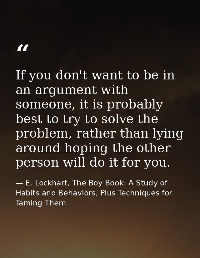 If you don't want to be in an argument with someone, it is probably best to try to solve the problem, rather than lying  — E. Lockhart, The Boy Book: A Study of Habits and Behaviors, Plus Techniques for Taming Them