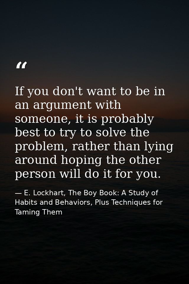 If you don't want to be in an argument with someone, it is probably best to try to solve the problem, rather than lying  — E. Lockhart, The Boy Book: A Study of Habits and Behaviors, Plus Techniques for Taming Them