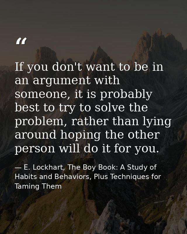 If you don't want to be in an argument with someone, it is probably best to try to solve the problem, rather than lying  — E. Lockhart, The Boy Book: A Study of Habits and Behaviors, Plus Techniques for Taming Them
