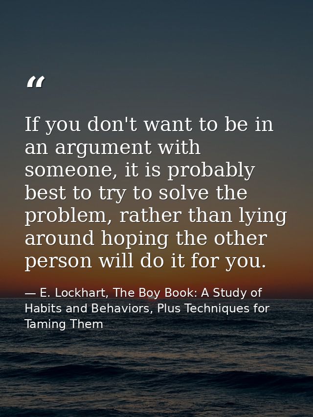 If you don't want to be in an argument with someone, it is probably best to try to solve the problem, rather than lying  — E. Lockhart, The Boy Book: A Study of Habits and Behaviors, Plus Techniques for Taming Them