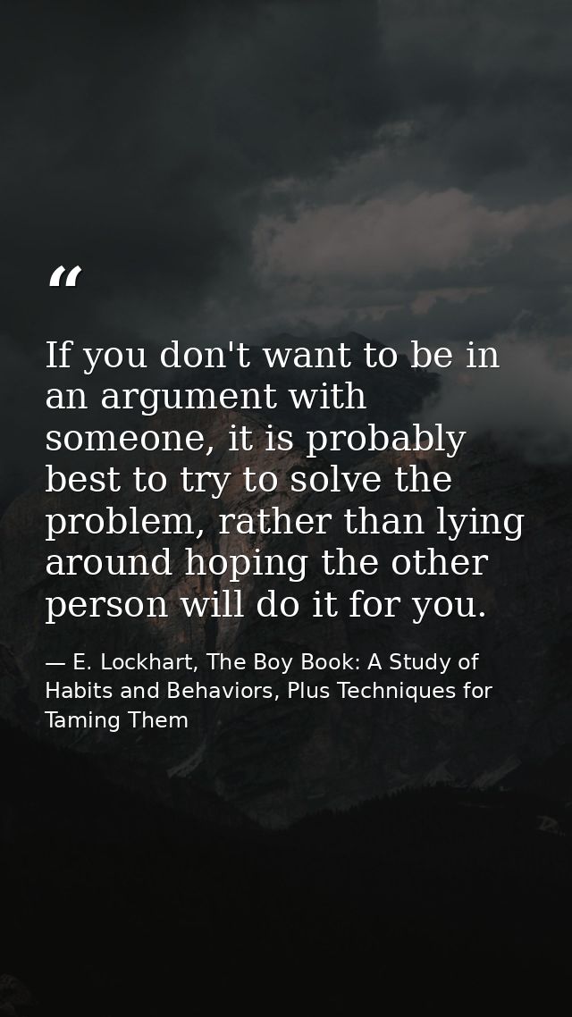If you don't want to be in an argument with someone, it is probably best to try to solve the problem, rather than lying  — E. Lockhart, The Boy Book: A Study of Habits and Behaviors, Plus Techniques for Taming Them