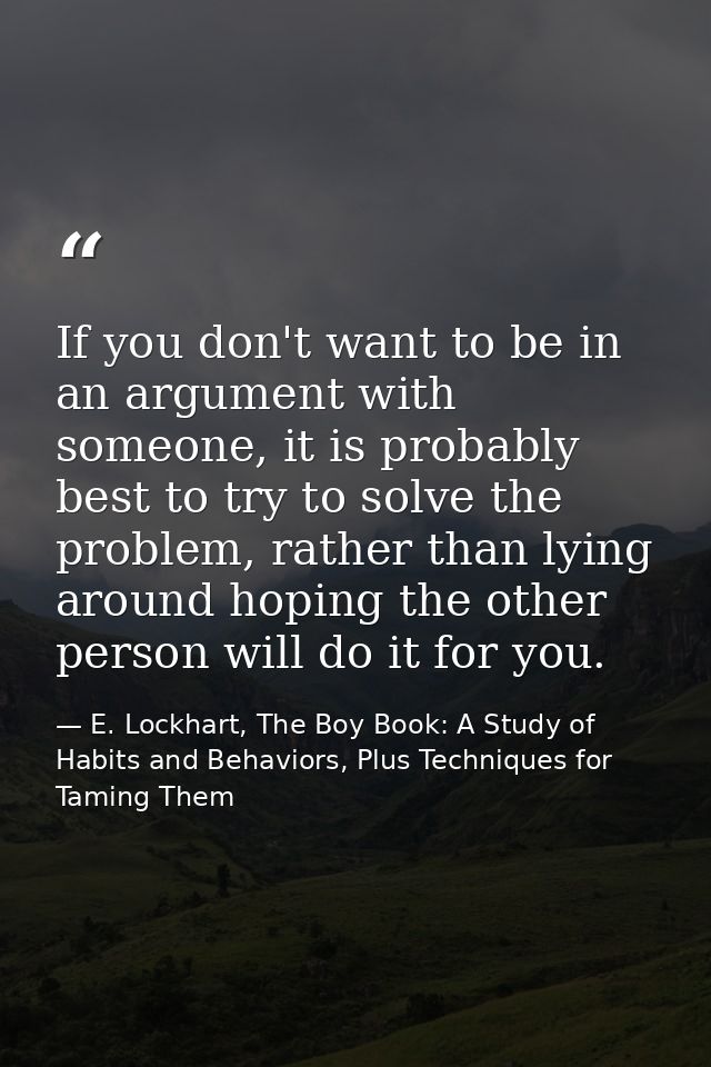 If you don't want to be in an argument with someone, it is probably best to try to solve the problem, rather than lying  — E. Lockhart, The Boy Book: A Study of Habits and Behaviors, Plus Techniques for Taming Them