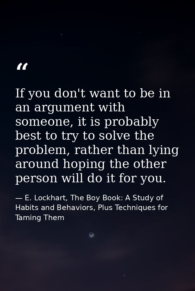 If you don't want to be in an argument with someone, it is probably best to try to solve the problem, rather than lying  — E. Lockhart, The Boy Book: A Study of Habits and Behaviors, Plus Techniques for Taming Them