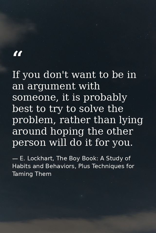 If you don't want to be in an argument with someone, it is probably best to try to solve the problem, rather than lying  — E. Lockhart, The Boy Book: A Study of Habits and Behaviors, Plus Techniques for Taming Them