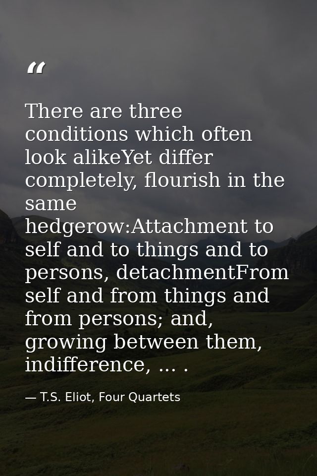There are three conditions which often look alikeYet differ completely, flourish in the same hedgerow:Attachment to self — T.S. Eliot, Four Quartets
