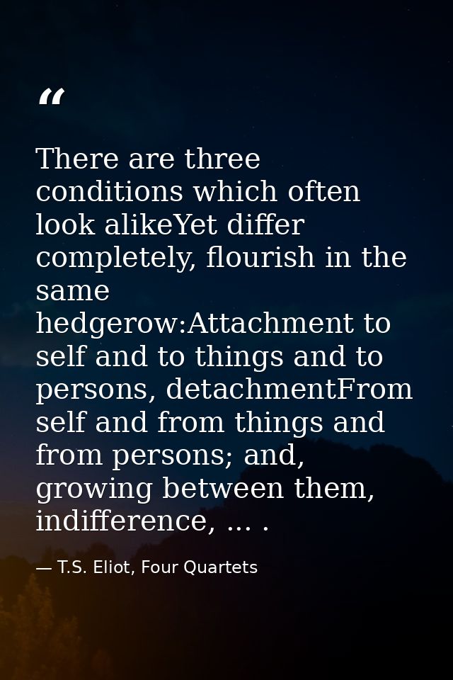 There are three conditions which often look alikeYet differ completely, flourish in the same hedgerow:Attachment to self — T.S. Eliot, Four Quartets