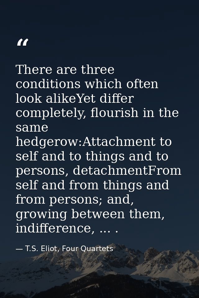 There are three conditions which often look alikeYet differ completely, flourish in the same hedgerow:Attachment to self — T.S. Eliot, Four Quartets