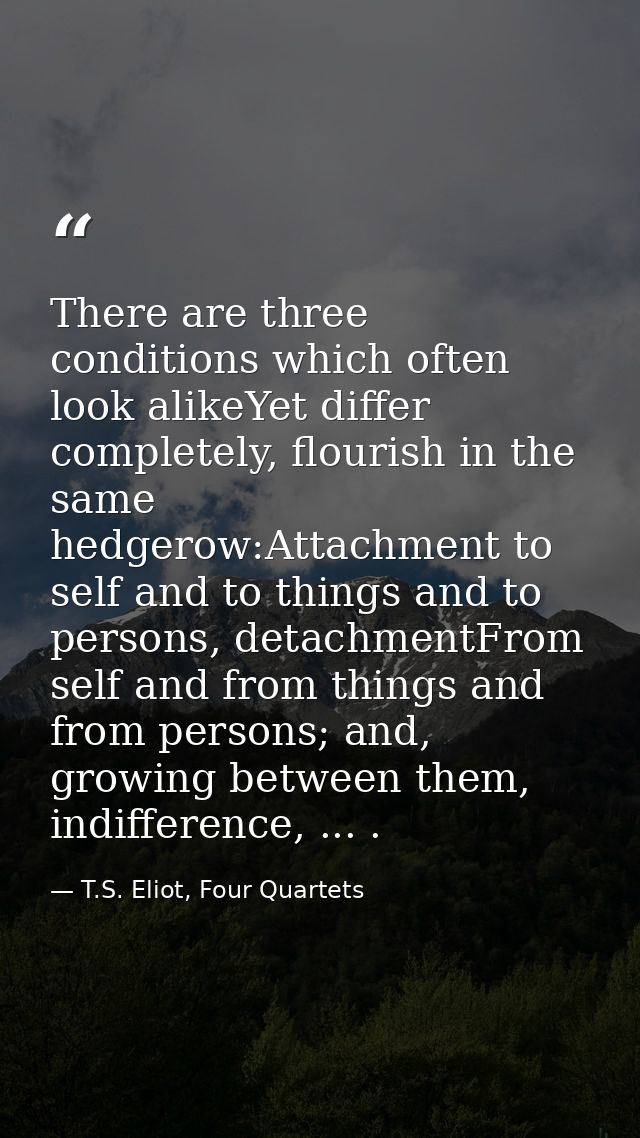 There are three conditions which often look alikeYet differ completely, flourish in the same hedgerow:Attachment to self — T.S. Eliot, Four Quartets