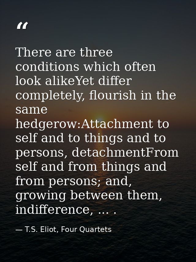 There are three conditions which often look alikeYet differ completely, flourish in the same hedgerow:Attachment to self — T.S. Eliot, Four Quartets