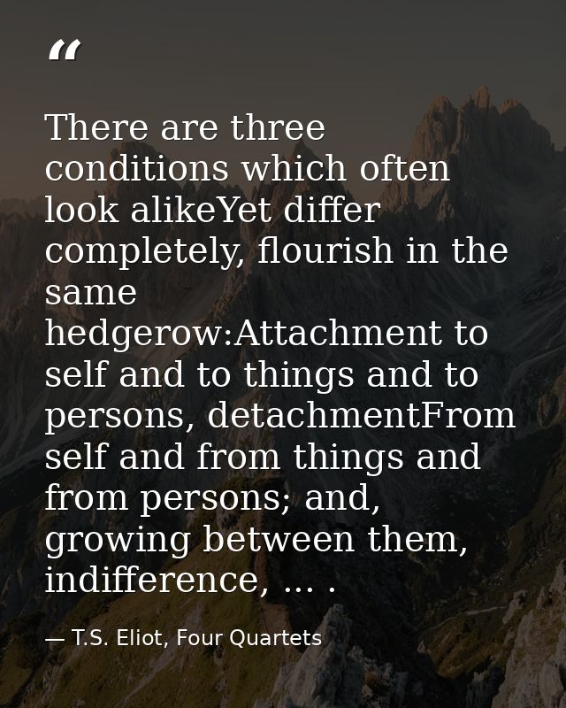 There are three conditions which often look alikeYet differ completely, flourish in the same hedgerow:Attachment to self — T.S. Eliot, Four Quartets