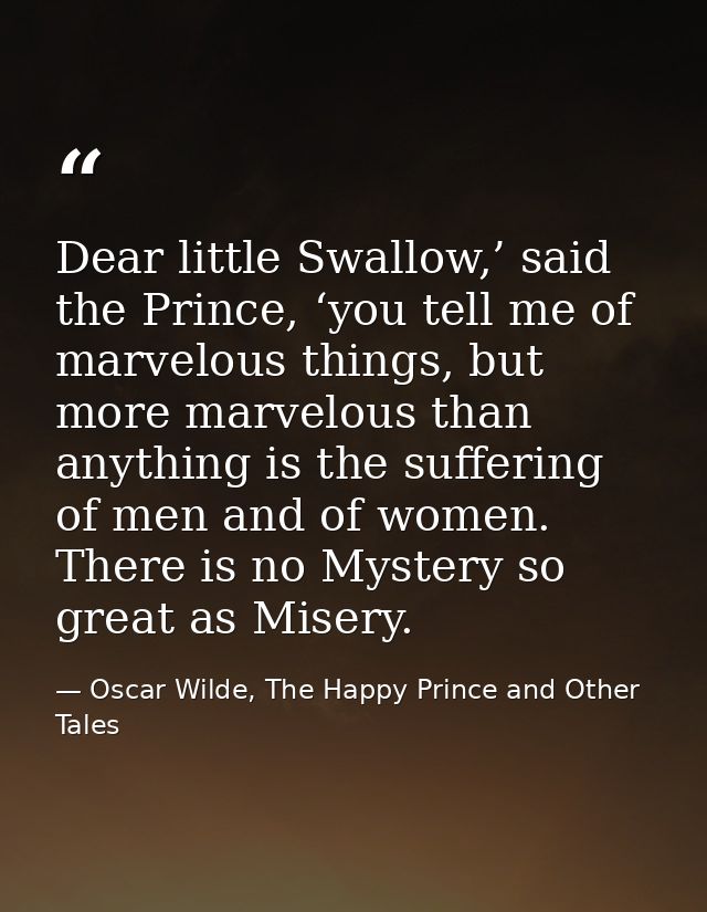 Dear little Swallow,’ said the Prince, ‘you tell me of marvelous things, but more marvelous than anything is the sufferi — Oscar Wilde, The Happy Prince and Other Tales