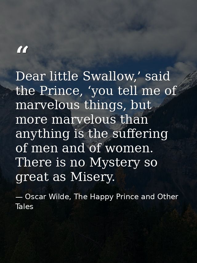 Dear little Swallow,’ said the Prince, ‘you tell me of marvelous things, but more marvelous than anything is the sufferi — Oscar Wilde, The Happy Prince and Other Tales
