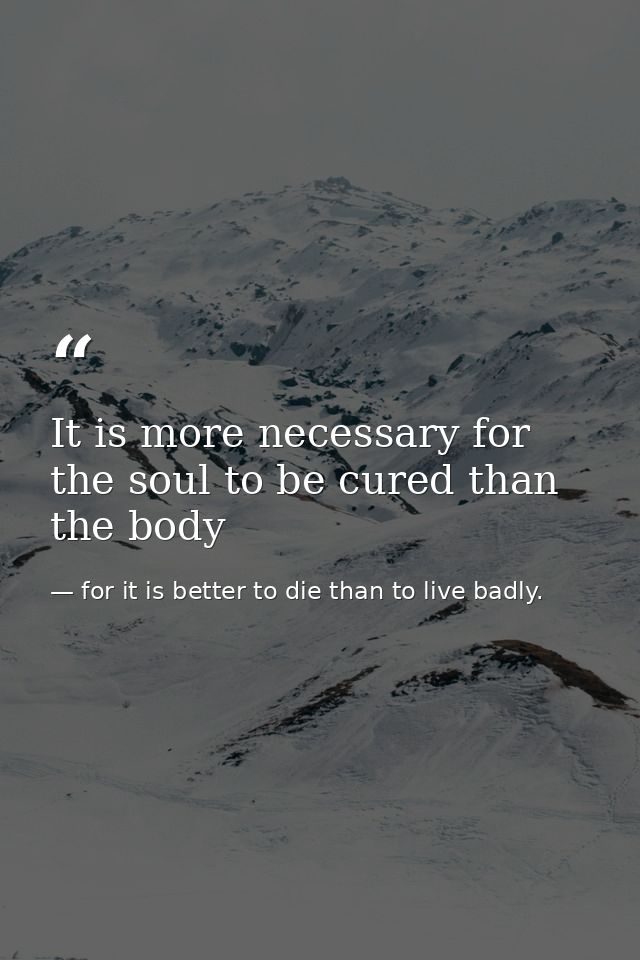 It is more necessary for the soul to be cured than the body — for it is better to die than to live badly.