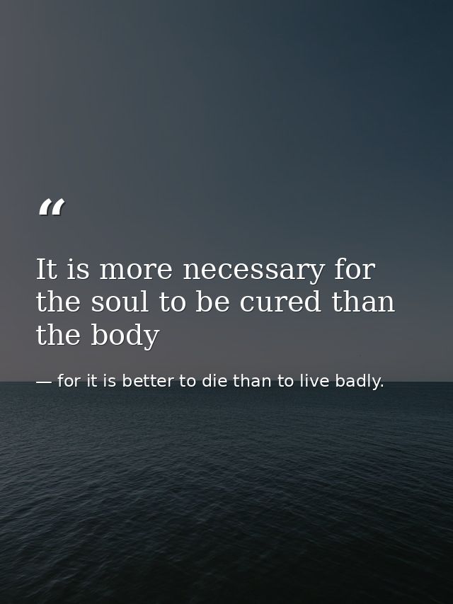 It is more necessary for the soul to be cured than the body — for it is better to die than to live badly.