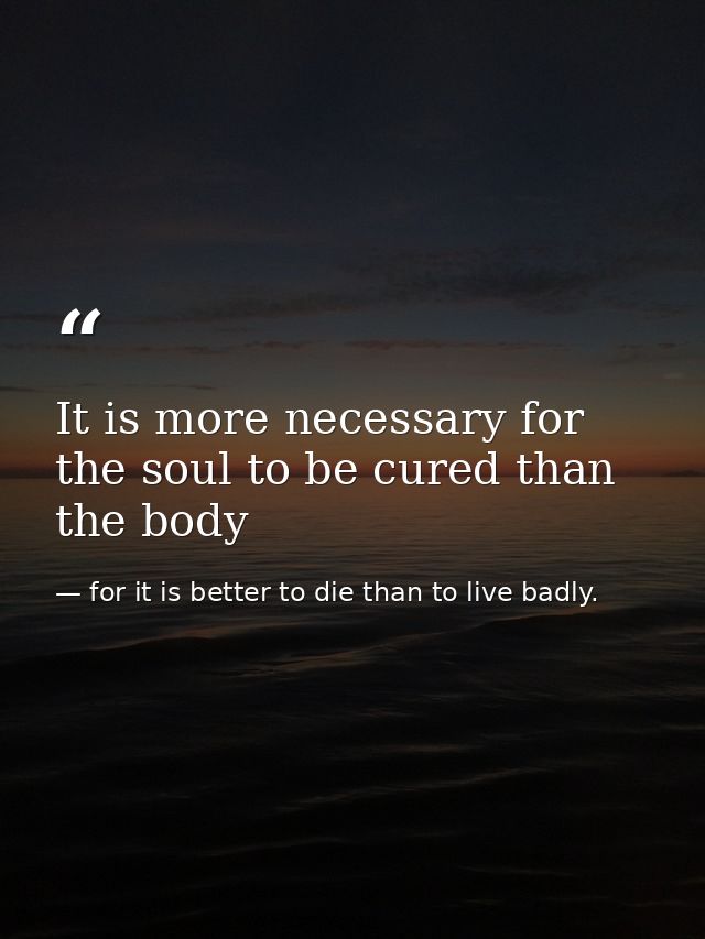 It is more necessary for the soul to be cured than the body — for it is better to die than to live badly.