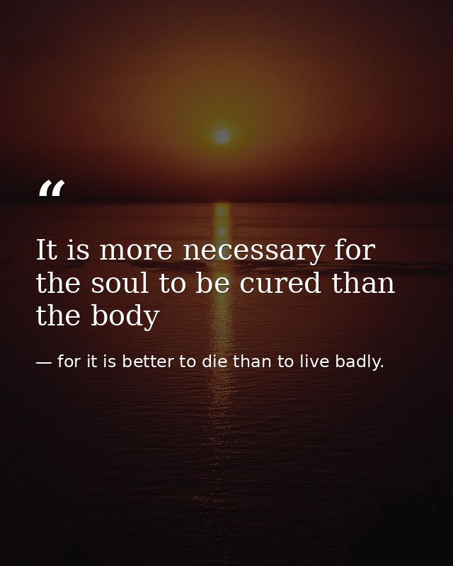 It is more necessary for the soul to be cured than the body — for it is better to die than to live badly.