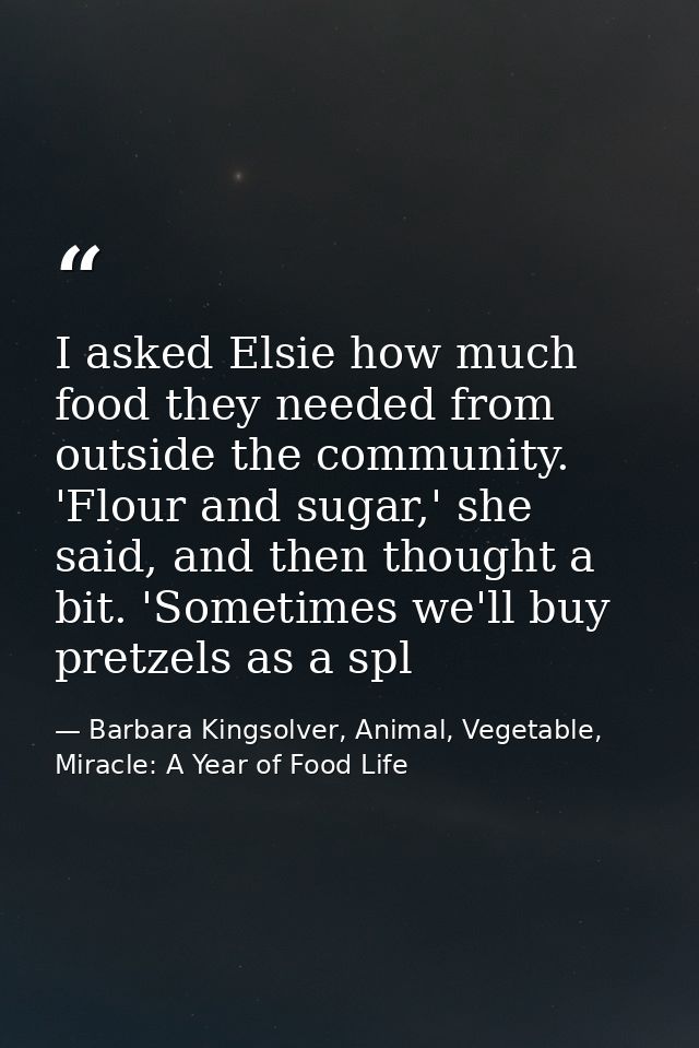 I asked Elsie how much food they needed from outside the community. 'Flour and sugar,' she said, and then thought a bit. — Barbara Kingsolver, Animal, Vegetable, Miracle: A Year of Food Life