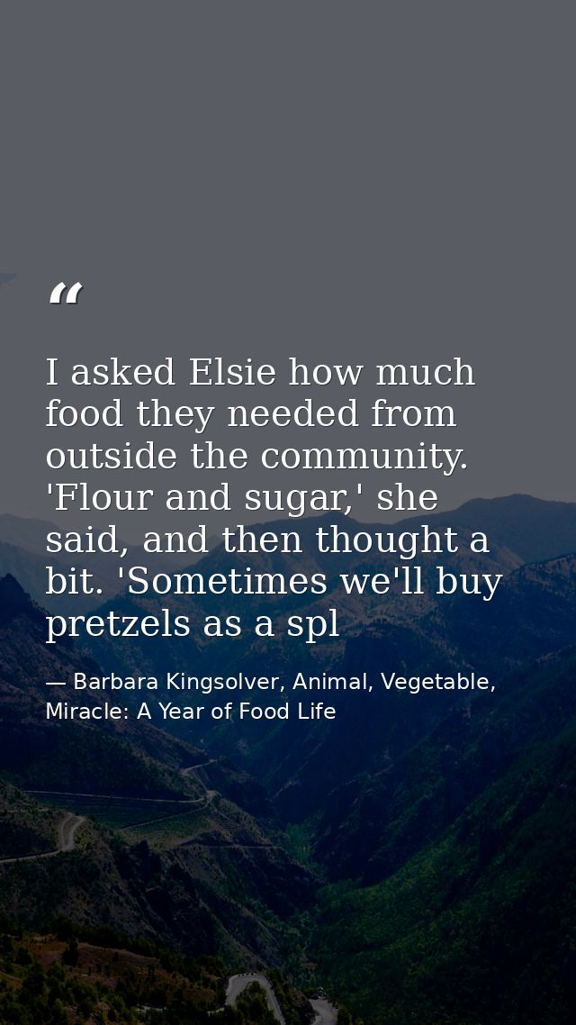 I asked Elsie how much food they needed from outside the community. 'Flour and sugar,' she said, and then thought a bit. — Barbara Kingsolver, Animal, Vegetable, Miracle: A Year of Food Life