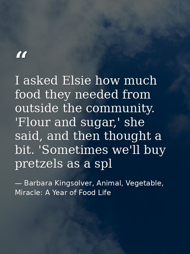 I asked Elsie how much food they needed from outside the community. 'Flour and sugar,' she said, and then thought a bit. — Barbara Kingsolver, Animal, Vegetable, Miracle: A Year of Food Life