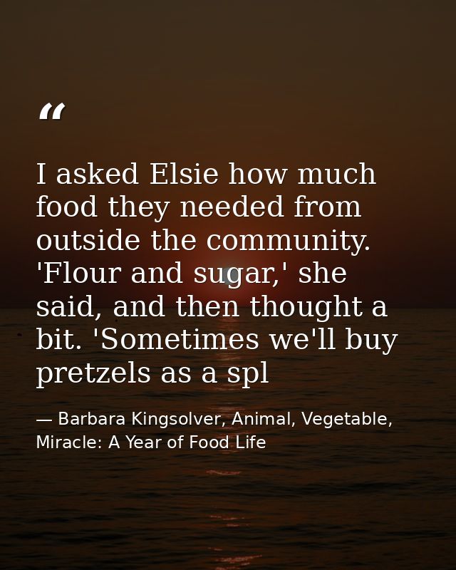 I asked Elsie how much food they needed from outside the community. 'Flour and sugar,' she said, and then thought a bit. — Barbara Kingsolver, Animal, Vegetable, Miracle: A Year of Food Life
