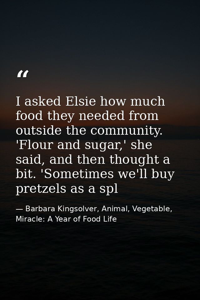 I asked Elsie how much food they needed from outside the community. 'Flour and sugar,' she said, and then thought a bit. — Barbara Kingsolver, Animal, Vegetable, Miracle: A Year of Food Life