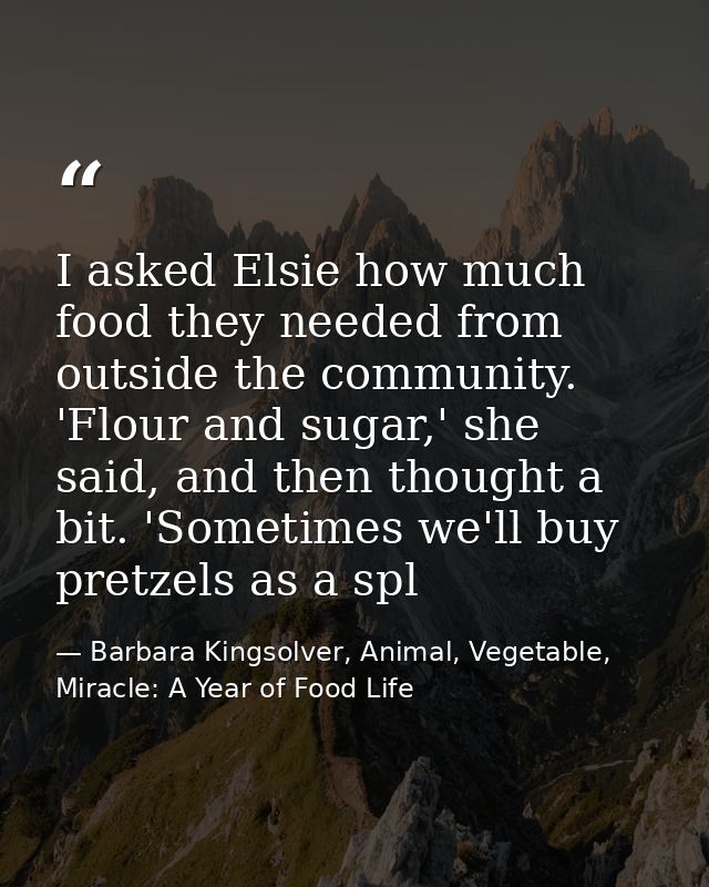 I asked Elsie how much food they needed from outside the community. 'Flour and sugar,' she said, and then thought a bit. — Barbara Kingsolver, Animal, Vegetable, Miracle: A Year of Food Life