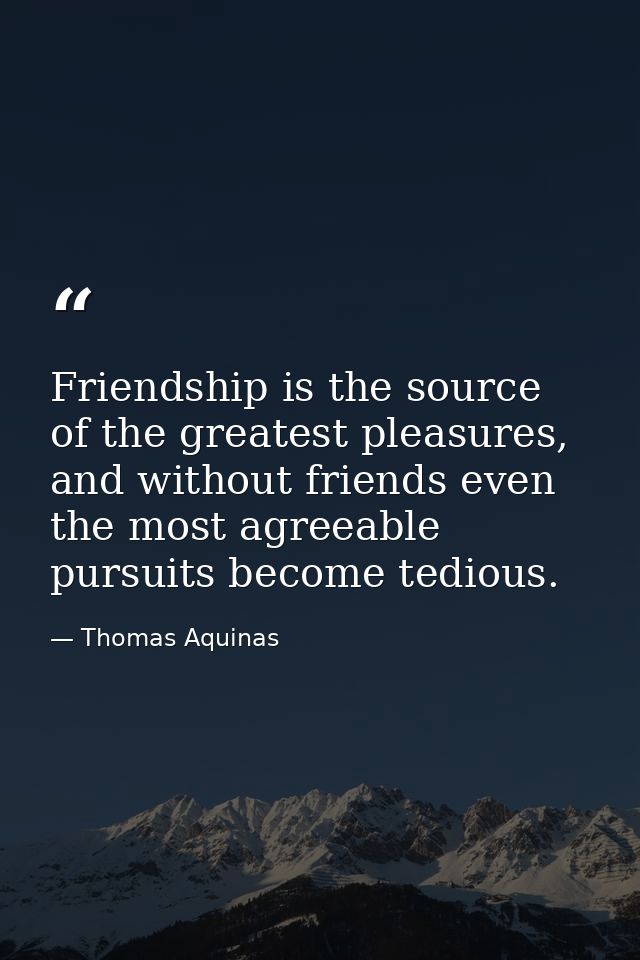 Friendship is the source of the greatest pleasures, and without friends even the most agreeable pursuits become tedious. — Thomas Aquinas