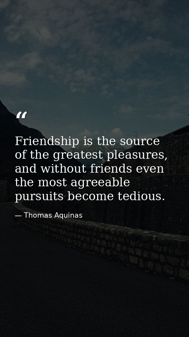 Friendship is the source of the greatest pleasures, and without friends even the most agreeable pursuits become tedious. — Thomas Aquinas