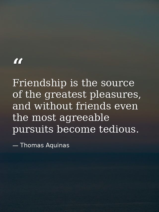 Friendship is the source of the greatest pleasures, and without friends even the most agreeable pursuits become tedious. — Thomas Aquinas