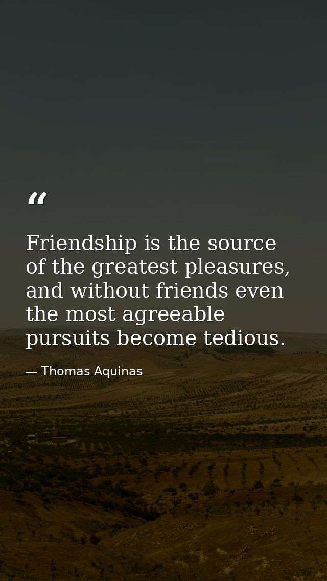 Friendship is the source of the greatest pleasures, and without friends even the most agreeable pursuits become tedious. — Thomas Aquinas