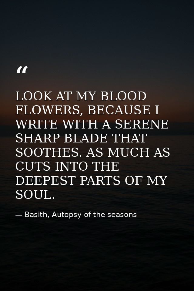 LOOK AT MY BLOOD FLOWERS, BECAUSE I WRITE WITH A SERENE SHARP BLADE THAT SOOTHES. AS MUCH AS CUTS INTO THE DEEPEST PARTS — Basith, Autopsy of the seasons