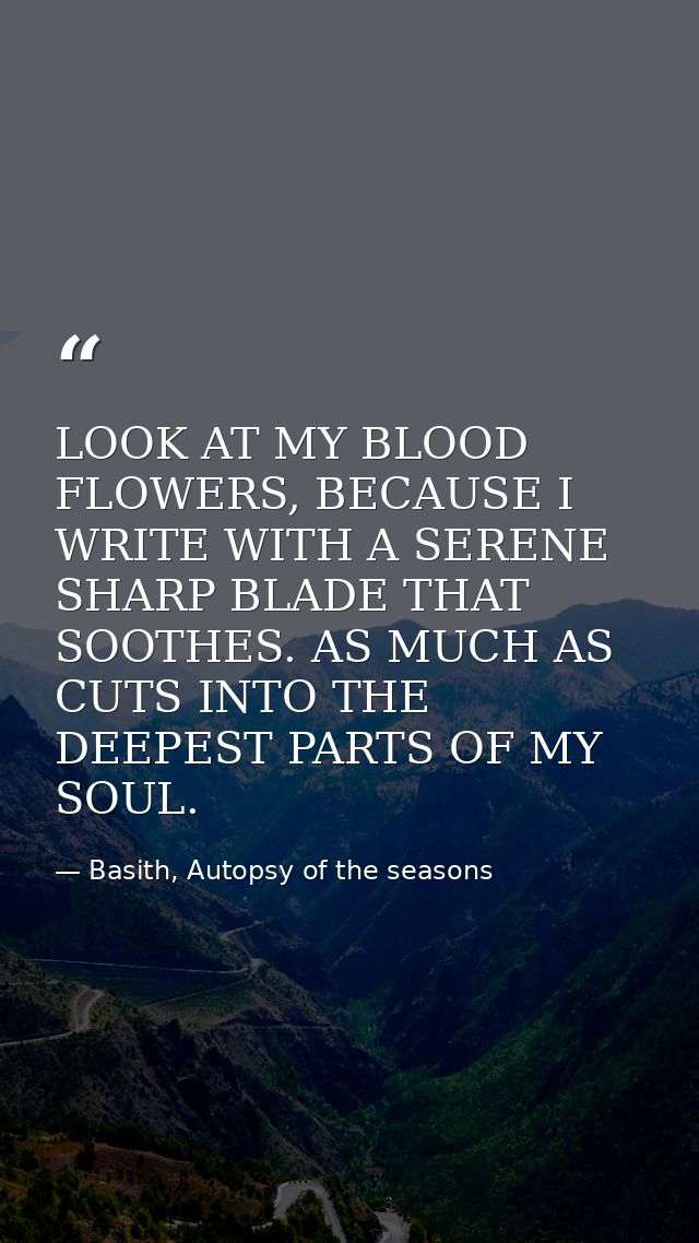 LOOK AT MY BLOOD FLOWERS, BECAUSE I WRITE WITH A SERENE SHARP BLADE THAT SOOTHES. AS MUCH AS CUTS INTO THE DEEPEST PARTS — Basith, Autopsy of the seasons