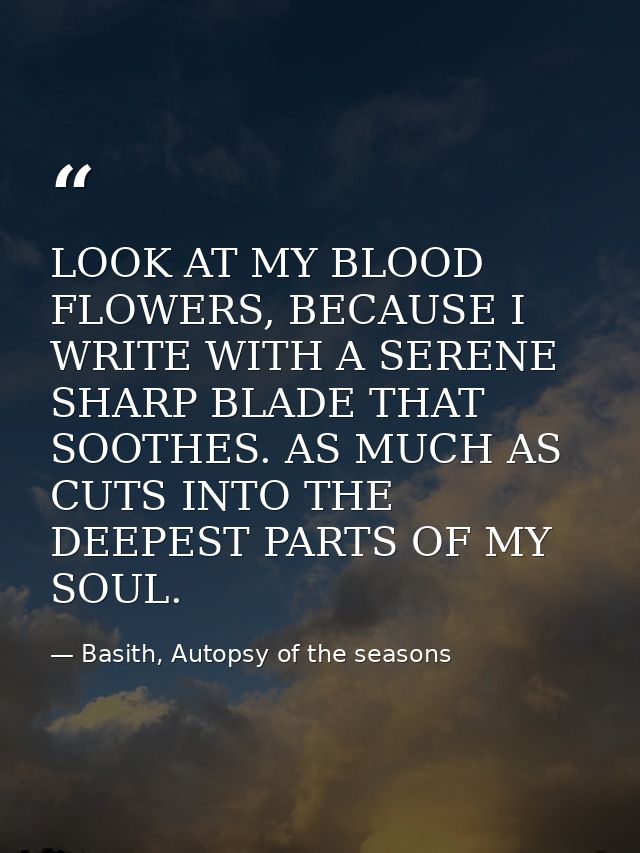 LOOK AT MY BLOOD FLOWERS, BECAUSE I WRITE WITH A SERENE SHARP BLADE THAT SOOTHES. AS MUCH AS CUTS INTO THE DEEPEST PARTS — Basith, Autopsy of the seasons