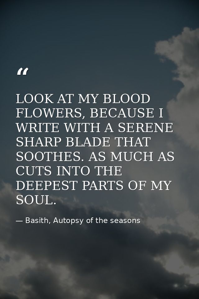 LOOK AT MY BLOOD FLOWERS, BECAUSE I WRITE WITH A SERENE SHARP BLADE THAT SOOTHES. AS MUCH AS CUTS INTO THE DEEPEST PARTS — Basith, Autopsy of the seasons