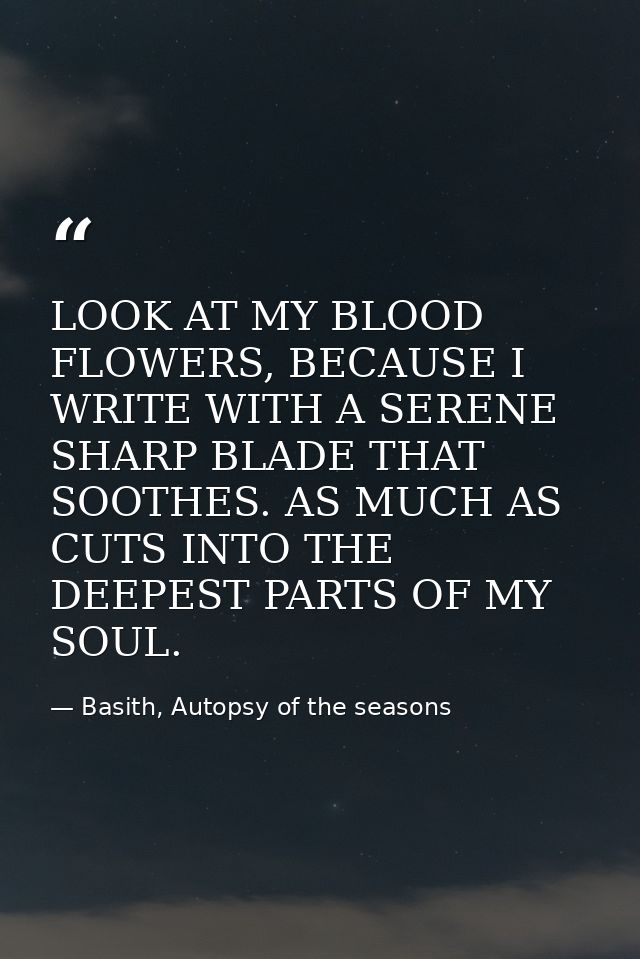 LOOK AT MY BLOOD FLOWERS, BECAUSE I WRITE WITH A SERENE SHARP BLADE THAT SOOTHES. AS MUCH AS CUTS INTO THE DEEPEST PARTS — Basith, Autopsy of the seasons