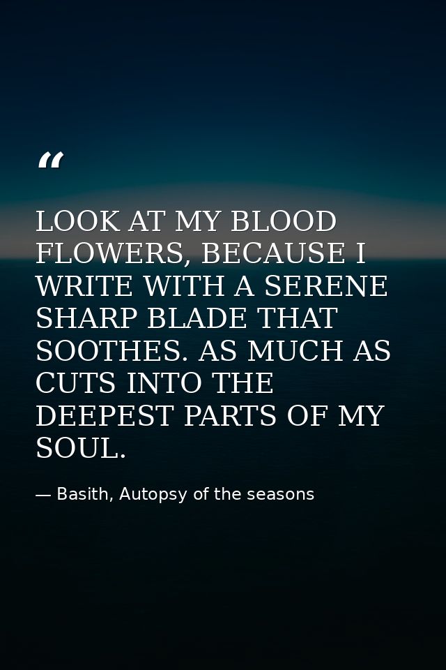 LOOK AT MY BLOOD FLOWERS, BECAUSE I WRITE WITH A SERENE SHARP BLADE THAT SOOTHES. AS MUCH AS CUTS INTO THE DEEPEST PARTS — Basith, Autopsy of the seasons