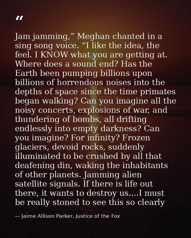 Jam jamming,” Meghan chanted in a sing song voice. “I like the idea, the feel. I KNOW what you are getting at. Where doe — Jaime Allison Parker, Justice of the Fox