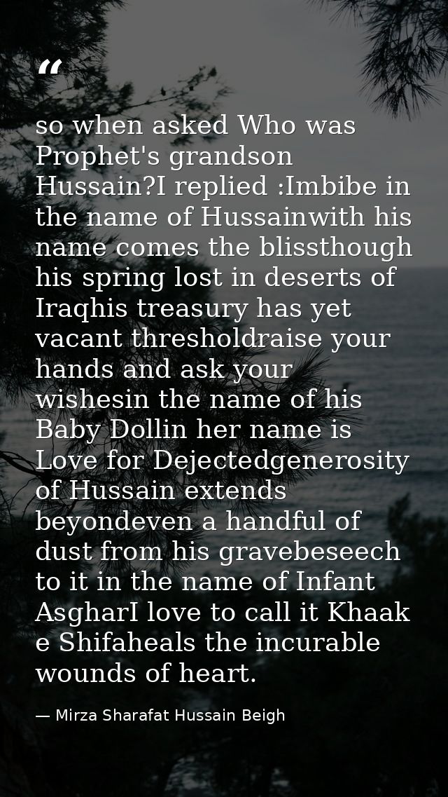so when asked Who was Prophet's grandson Hussain?I replied :Imbibe in the name of Hussainwith his name comes the blissth — Mirza Sharafat Hussain Beigh