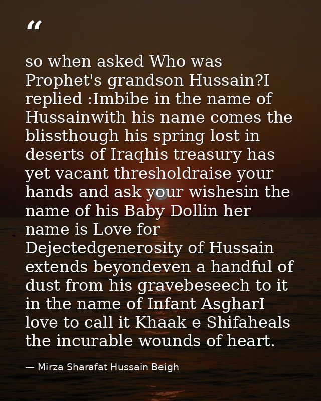 so when asked Who was Prophet's grandson Hussain?I replied :Imbibe in the name of Hussainwith his name comes the blissth — Mirza Sharafat Hussain Beigh