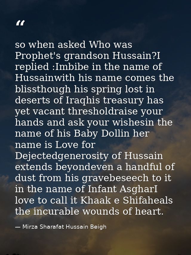 so when asked Who was Prophet's grandson Hussain?I replied :Imbibe in the name of Hussainwith his name comes the blissth — Mirza Sharafat Hussain Beigh