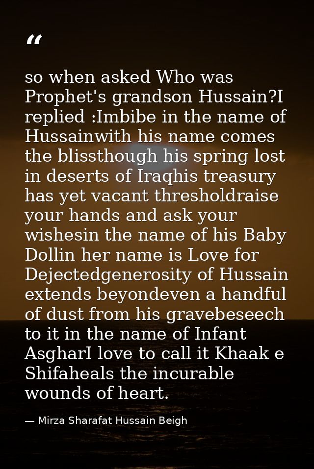 so when asked Who was Prophet's grandson Hussain?I replied :Imbibe in the name of Hussainwith his name comes the blissth — Mirza Sharafat Hussain Beigh